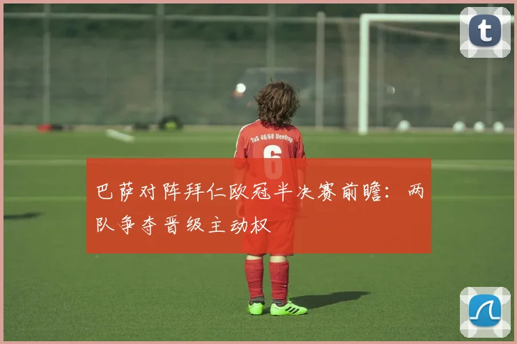 巴萨对阵拜仁欧冠半决赛前瞻：两队争夺晋级主动权